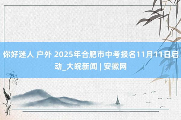 你好迷人 户外 2025年合肥市中考报名11月11日启动_大皖新闻 | 安徽网