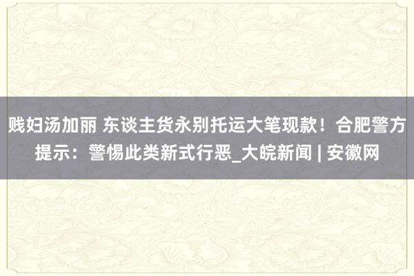 贱妇汤加丽 东谈主货永别托运大笔现款！合肥警方提示：警惕此类新式行恶_大皖新闻 | 安徽网