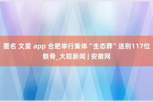 匿名 文爱 app 合肥举行集体“生态葬”送别117位骸骨_大皖新闻 | 安徽网