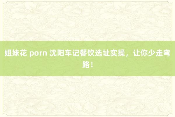 姐妹花 porn 沈阳车记餐饮选址实操，让你少走弯路！