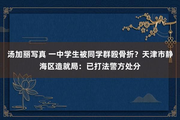 汤加丽写真 一中学生被同学群殴骨折？天津市静海区造就局：已打法警方处分