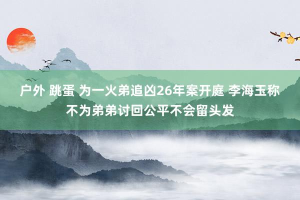 户外 跳蛋 为一火弟追凶26年案开庭 李海玉称不为弟弟讨回公平不会留头发