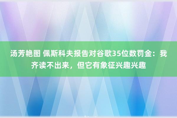 汤芳艳图 佩斯科夫报告对谷歌35位数罚金：我齐读不出来，但它有象征兴趣兴趣