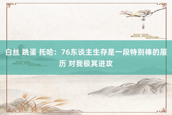 白丝 跳蛋 托哈：76东谈主生存是一段特别棒的履历 对我极其进攻