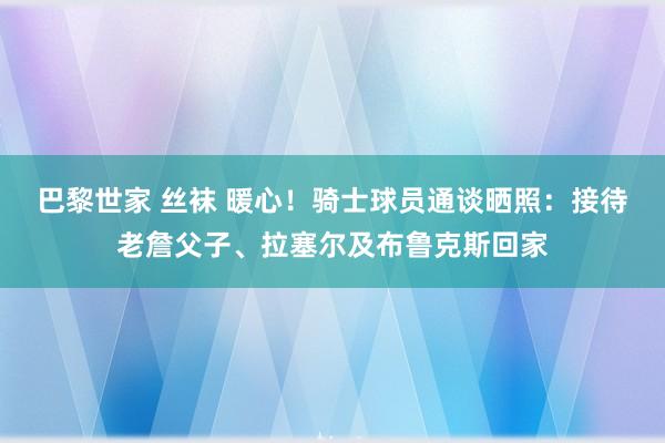 巴黎世家 丝袜 暖心！骑士球员通谈晒照：接待老詹父子、拉塞尔及布鲁克斯回家