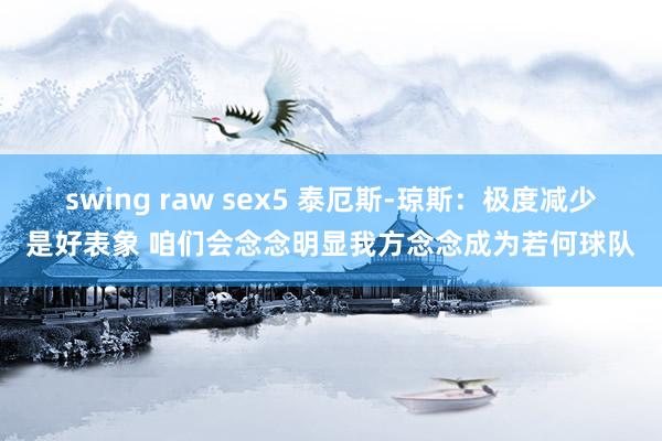 swing raw sex5 泰厄斯-琼斯：极度减少是好表象 咱们会念念明显我方念念成为若何球队