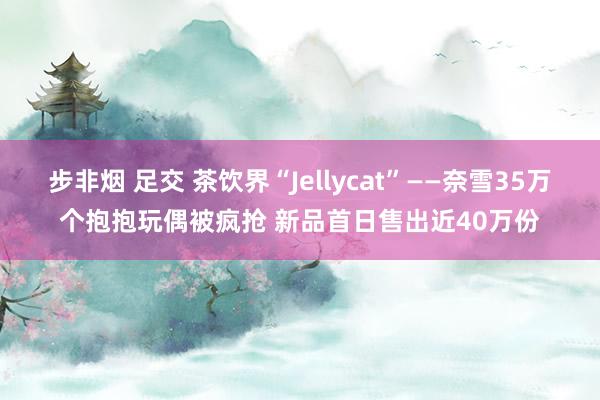 步非烟 足交 茶饮界“Jellycat”——奈雪35万个抱抱玩偶被疯抢 新品首日售出近40万份