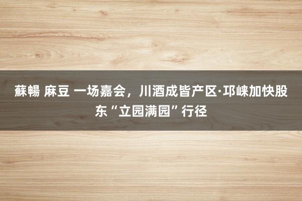 蘇暢 麻豆 一场嘉会，川酒成皆产区·邛崃加快股东“立园满园”行径