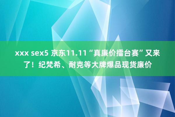 xxx sex5 京东11.11“真廉价擂台赛”又来了！纪梵希、耐克等大牌爆品现货廉价