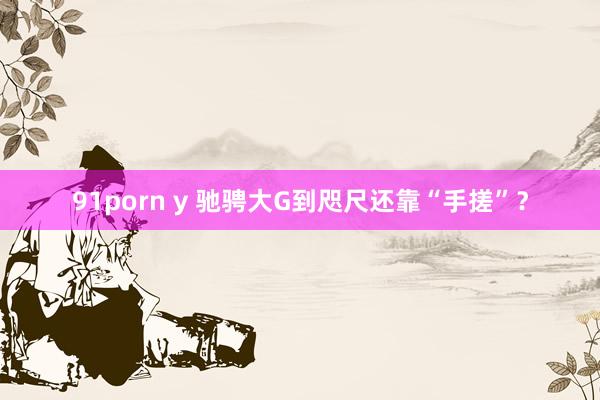 91porn y 驰骋大G到咫尺还靠“手搓”？