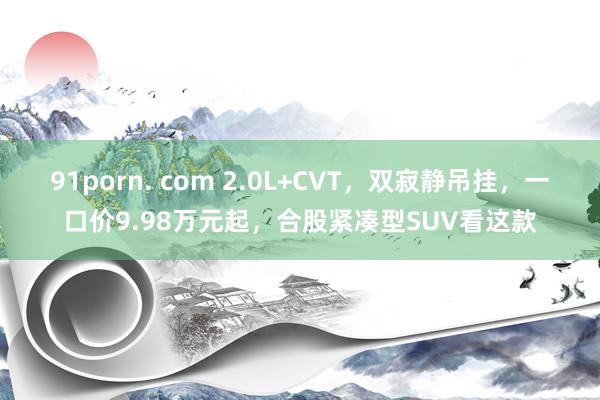 91porn. com 2.0L+CVT，双寂静吊挂，一口价9.98万元起，合股紧凑型SUV看这款