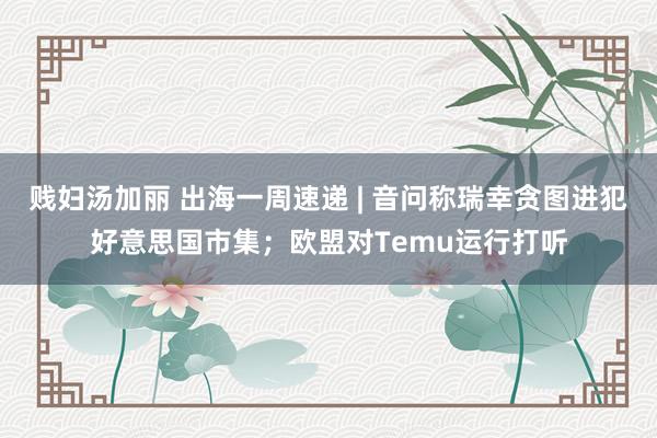 贱妇汤加丽 出海一周速递 | 音问称瑞幸贪图进犯好意思国市集；欧盟对Temu运行打听