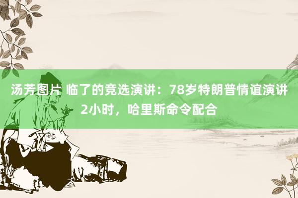 汤芳图片 临了的竞选演讲：78岁特朗普情谊演讲2小时，哈里斯命令配合