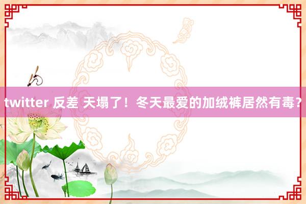 twitter 反差 天塌了！冬天最爱的加绒裤居然有毒？