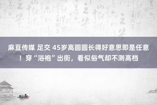 麻豆传媒 足交 45岁高圆圆长得好意思即是任意！穿“浴袍”出街，看似俗气却不测高档