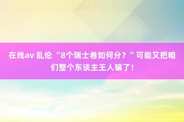 在线av 乱伦 “8个瑞士卷如何分？”可能又把咱们整个东谈主王人骗了！