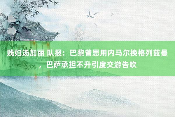 贱妇汤加丽 队报：巴黎曾思用内马尔换格列兹曼，巴萨承担不升引度交游告吹