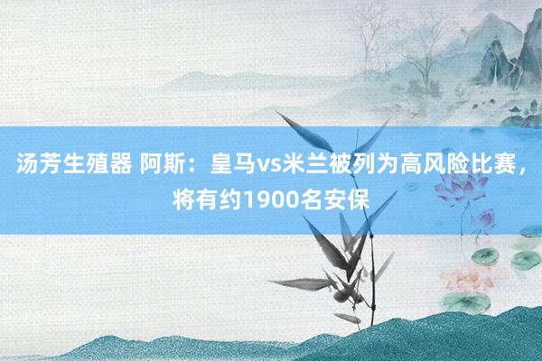 汤芳生殖器 阿斯：皇马vs米兰被列为高风险比赛，将有约1900名安保