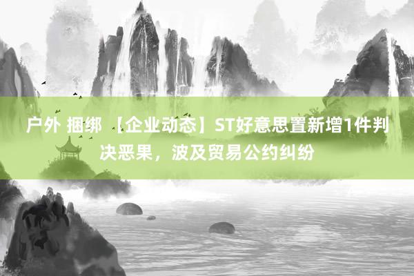 户外 捆绑 【企业动态】ST好意思置新增1件判决恶果，波及贸易公约纠纷