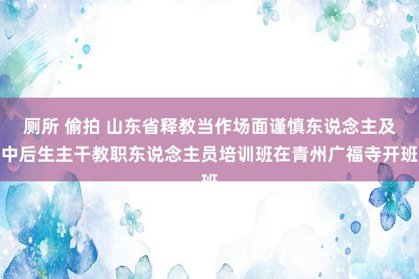 厕所 偷拍 山东省释教当作场面谨慎东说念主及中后生主干教职东说念主员培训班在青州广福寺开班