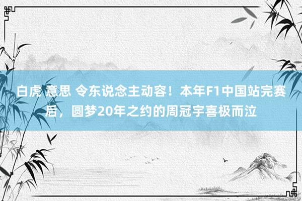 白虎 意思 令东说念主动容！本年F1中国站完赛后，圆梦20年之约的周冠宇喜极而泣