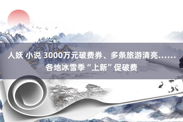 人妖 小说 3000万元破费券、多条旅游清亮……各地冰雪季“上新”促破费