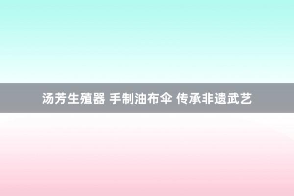 汤芳生殖器 手制油布伞 传承非遗武艺