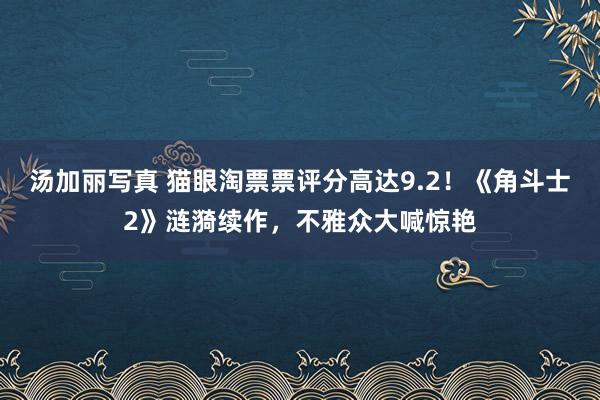 汤加丽写真 猫眼淘票票评分高达9.2！《角斗士2》涟漪续作，不雅众大喊惊艳