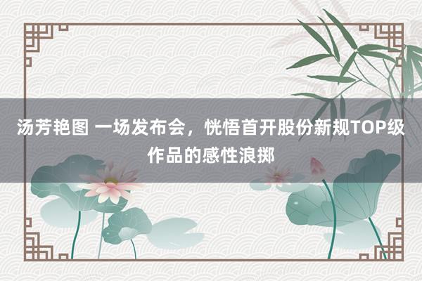 汤芳艳图 一场发布会，恍悟首开股份新规TOP级作品的感性浪掷