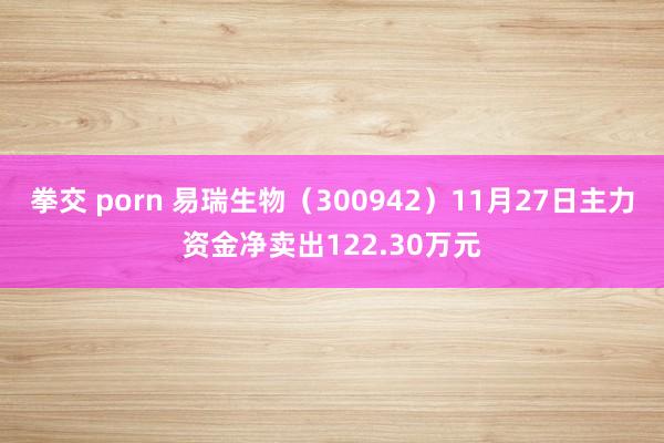 拳交 porn 易瑞生物（300942）11月27日主力资金净卖出122.30万元