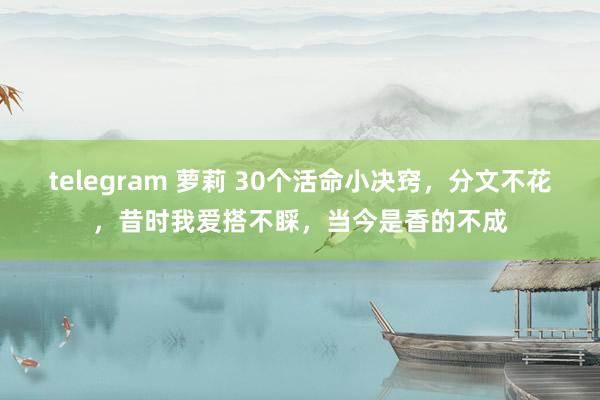 telegram 萝莉 30个活命小决窍，分文不花，昔时我爱搭不睬，当今是香的不成