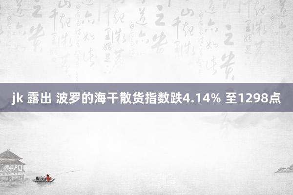 jk 露出 波罗的海干散货指数跌4.14% 至1298点