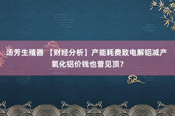 汤芳生殖器 【财经分析】产能耗费致电解铝减产 氧化铝价钱也曾见顶？