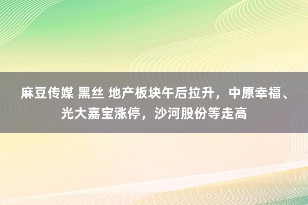 麻豆传媒 黑丝 地产板块午后拉升，中原幸福、光大嘉宝涨停，沙河股份等走高