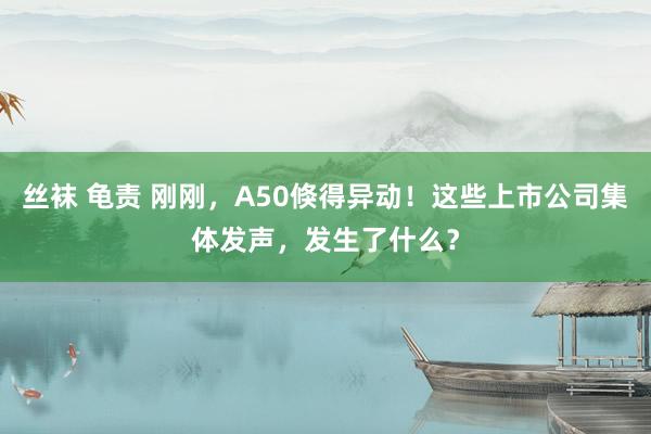 丝袜 龟责 刚刚，A50倏得异动！这些上市公司集体发声，发生了什么？