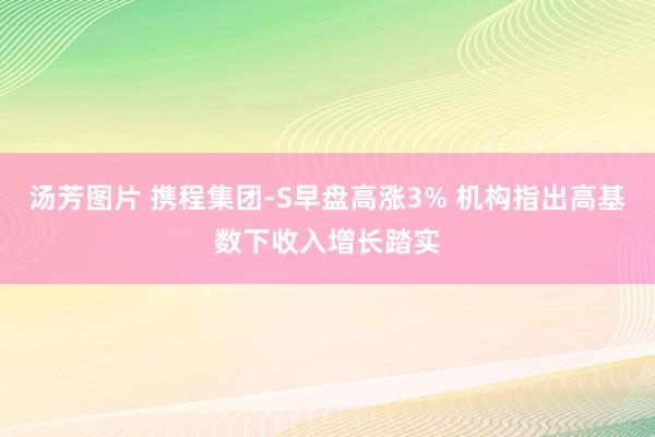 汤芳图片 携程集团-S早盘高涨3% 机构指出高基数下收入增长踏实