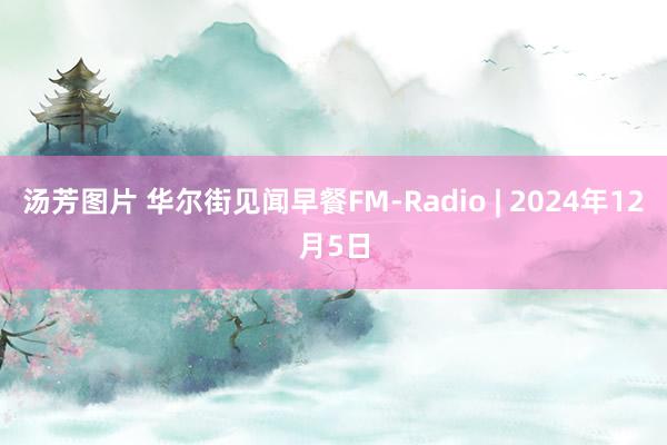 汤芳图片 华尔街见闻早餐FM-Radio | 2024年12月5日