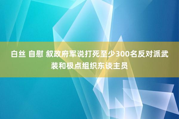 白丝 自慰 叙政府军说打死至少300名反对派武装和极点组织东谈主员