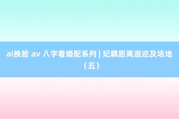 ai换脸 av 八字看婚配系列 | 妃耦距离遐迩及场地（五）