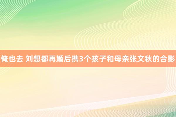 俺也去 刘想都再婚后携3个孩子和母亲张文秋的合影