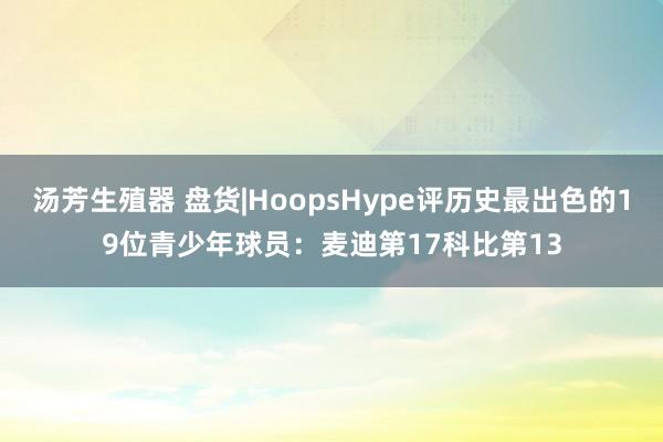 汤芳生殖器 盘货|HoopsHype评历史最出色的19位青少年球员：麦迪第17科比第13