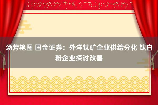 汤芳艳图 国金证券：外洋钛矿企业供给分化 钛白粉企业探讨改善