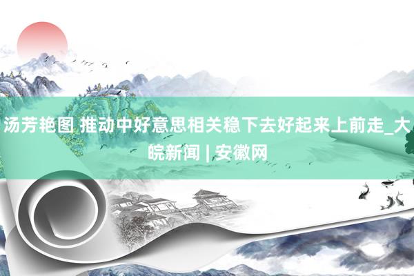 汤芳艳图 推动中好意思相关稳下去好起来上前走_大皖新闻 | 安徽网