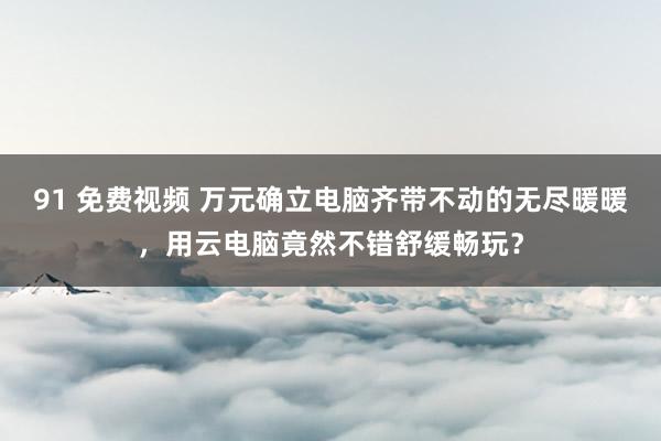 91 免费视频 万元确立电脑齐带不动的无尽暖暖，用云电脑竟然不错舒缓畅玩？