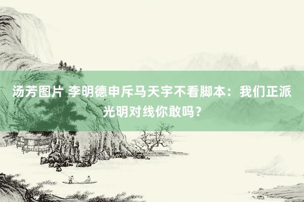 汤芳图片 李明德申斥马天宇不看脚本：我们正派光明对线你敢吗？