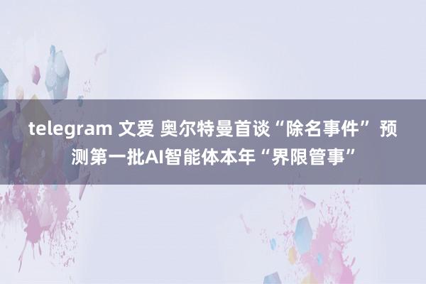 telegram 文爱 奥尔特曼首谈“除名事件” 预测第一批AI智能体本年“界限管事”