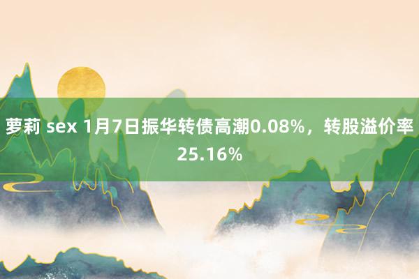 萝莉 sex 1月7日振华转债高潮0.08%，转股溢价率25.16%