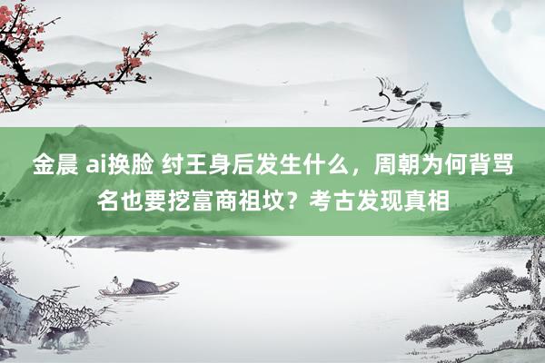 金晨 ai换脸 纣王身后发生什么，周朝为何背骂名也要挖富商祖坟？考古发现真相