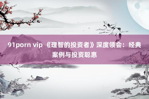 91porn vip 《理智的投资者》深度领会：经典案例与投资聪惠