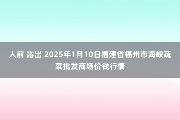 人前 露出 2025年1月10日福建省福州市海峡蔬菜批发商场价钱行情